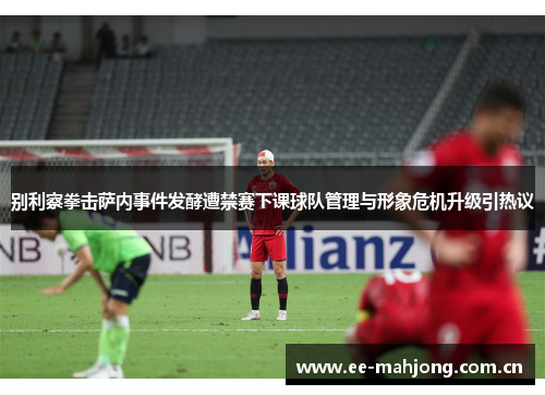 别利察拳击萨内事件发酵遭禁赛下课球队管理与形象危机升级引热议 别利察拳击萨内事件发酵遭禁赛下课球队管理与形象危机升级引热议